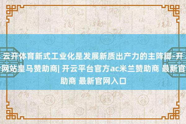 云开体育新式工业化是发展新质出产力的主阵脚-开云平台网站皇马赞助商| 开云平台官方ac米兰赞助商 最新官网入口