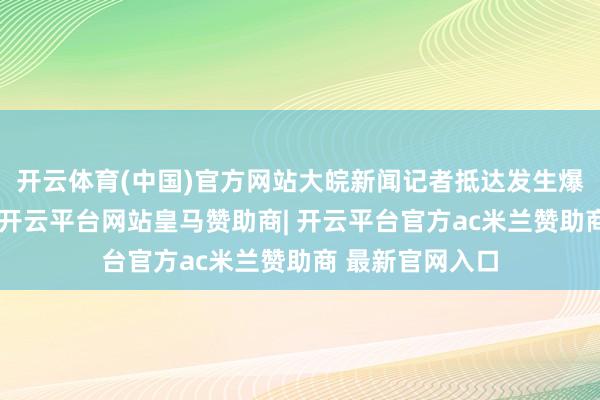 开云体育(中国)官方网站大皖新闻记者抵达发生爆炸的工场近邻-开云平台网站皇马赞助商| 开云平台官方ac米兰赞助商 最新官网入口