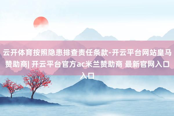 云开体育按照隐患排查责任条款-开云平台网站皇马赞助商| 开云平台官方ac米兰赞助商 最新官网入口