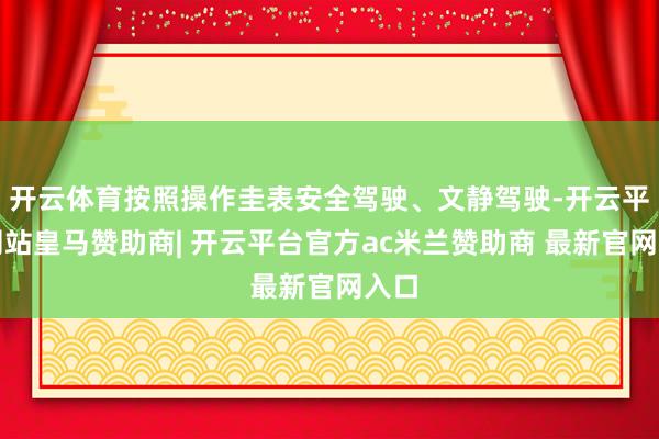 开云体育按照操作圭表安全驾驶、文静驾驶-开云平台网站皇马赞助商| 开云平台官方ac米兰赞助商 最新官网入口
