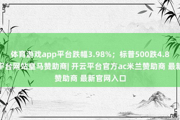体育游戏app平台跌幅3.98%;标普500跌4.84%-开云平台网站皇马赞助商| 开云平台官方ac米兰赞助商 最新官网入口