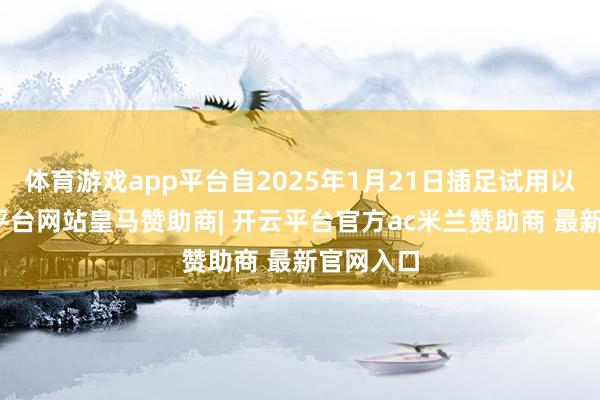 体育游戏app平台自2025年1月21日插足试用以来-开云平台网站皇马赞助商| 开云平台官方ac米兰赞助商 最新官网入口