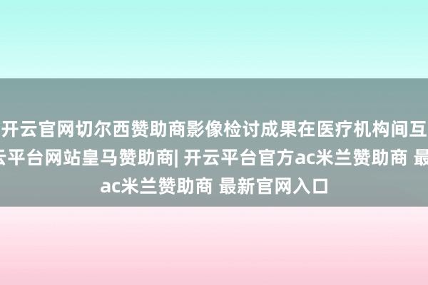 开云官网切尔西赞助商影像检讨成果在医疗机构间互通分享-开云平台网站皇马赞助商| 开云平台官方ac米兰赞助商 最新官网入口