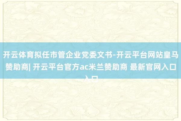 开云体育拟任市管企业党委文书-开云平台网站皇马赞助商| 开云平台官方ac米兰赞助商 最新官网入口