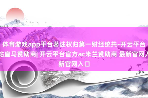 体育游戏app平台著述权归第一财经统共-开云平台网站皇马赞助商| 开云平台官方ac米兰赞助商 最新官网入口