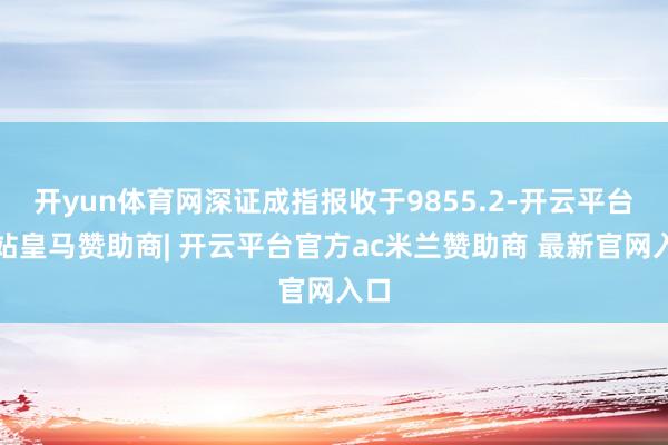 开yun体育网深证成指报收于9855.2-开云平台网站皇马赞助商| 开云平台官方ac米兰赞助商 最新官网入口