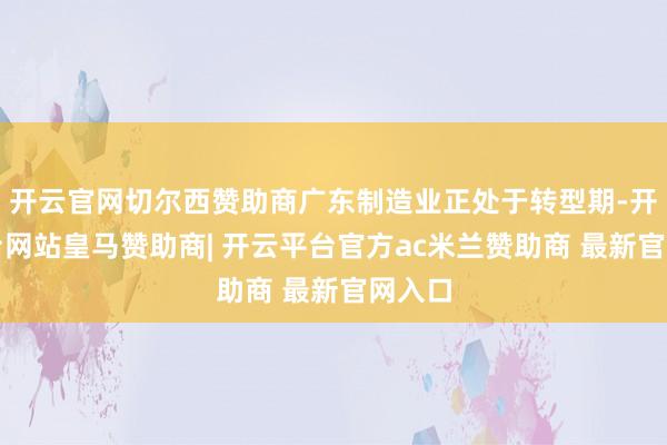 开云官网切尔西赞助商广东制造业正处于转型期-开云平台网站皇马赞助商| 开云平台官方ac米兰赞助商 最新官网入口