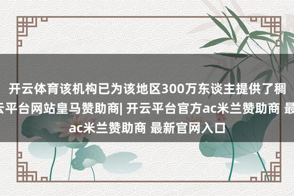 开云体育该机构已为该地区300万东谈主提供了稠密转圜-开云平台网站皇马赞助商| 开云平台官方ac米兰赞助商 最新官网入口