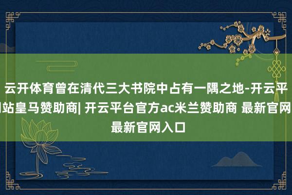 云开体育曾在清代三大书院中占有一隅之地-开云平台网站皇马赞助商| 开云平台官方ac米兰赞助商 最新官网入口