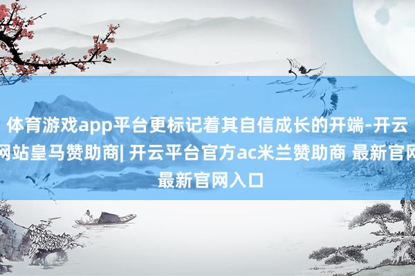 体育游戏app平台更标记着其自信成长的开端-开云平台网站皇马赞助商| 开云平台官方ac米兰赞助商 最新官网入口