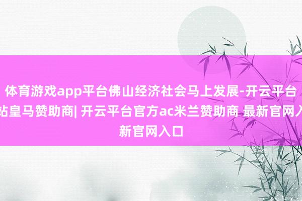 体育游戏app平台佛山经济社会马上发展-开云平台网站皇马赞助商| 开云平台官方ac米兰赞助商 最新官网入口