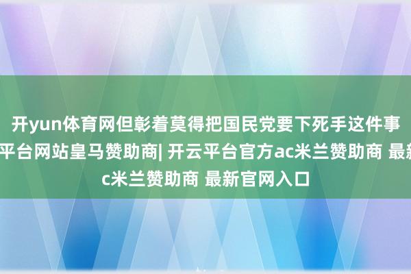 开yun体育网但彰着莫得把国民党要下死手这件事想透-开云平台网站皇马赞助商| 开云平台官方ac米兰赞助商 最新官网入口