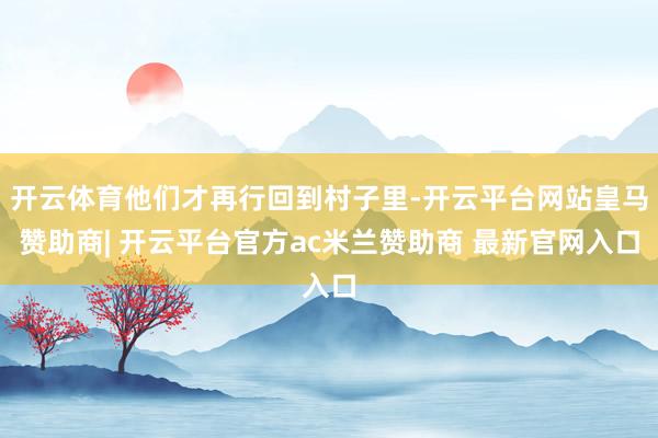 开云体育他们才再行回到村子里-开云平台网站皇马赞助商| 开云平台官方ac米兰赞助商 最新官网入口