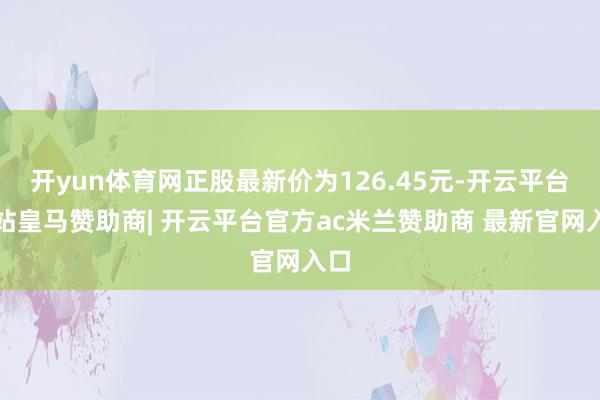 开yun体育网正股最新价为126.45元-开云平台网站皇马赞助商| 开云平台官方ac米兰赞助商 最新官网入口