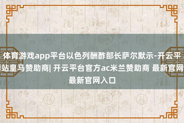 体育游戏app平台以色列酬酢部长萨尔默示-开云平台网站皇马赞助商| 开云平台官方ac米兰赞助商 最新官网入口