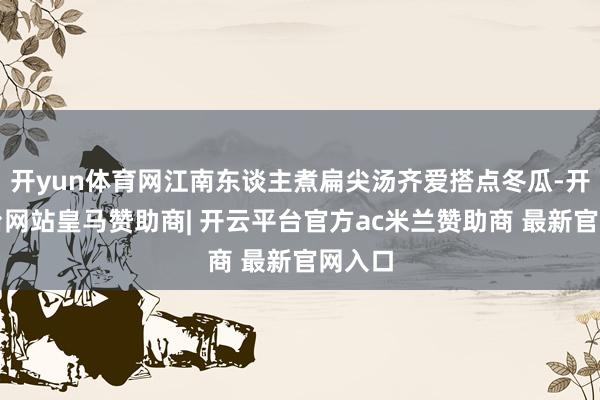 开yun体育网江南东谈主煮扁尖汤齐爱搭点冬瓜-开云平台网站皇马赞助商| 开云平台官方ac米兰赞助商 最新官网入口