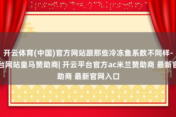 开云体育(中国)官方网站跟那些冷冻鱼系数不同样-开云平台网站皇马赞助商| 开云平台官方ac米兰赞助商 最新官网入口