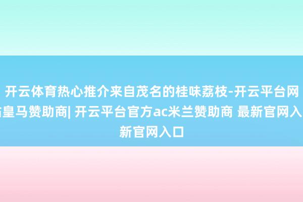 开云体育热心推介来自茂名的桂味荔枝-开云平台网站皇马赞助商| 开云平台官方ac米兰赞助商 最新官网入口