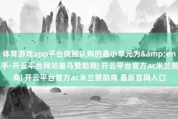 体育游戏app平台烧毁认购的最小单元为 1 手-开云平台网站皇马赞助商| 开云平台官方ac米兰赞助商 最新官网入口