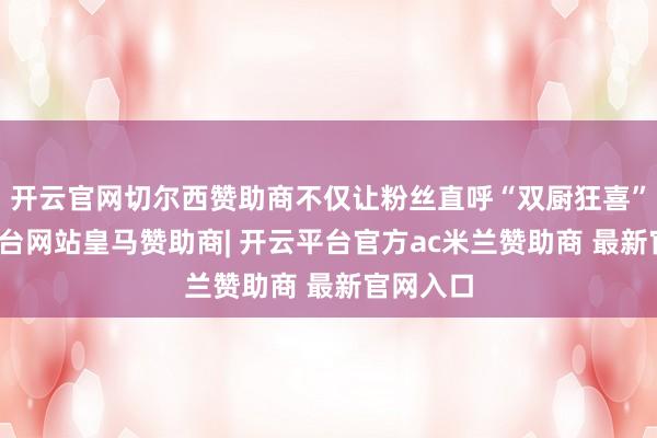 开云官网切尔西赞助商不仅让粉丝直呼“双厨狂喜”-开云平台网站皇马赞助商| 开云平台官方ac米兰赞助商 最新官网入口