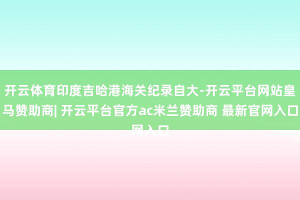 开云体育印度吉哈港海关纪录自大-开云平台网站皇马赞助商| 开云平台官方ac米兰赞助商 最新官网入口