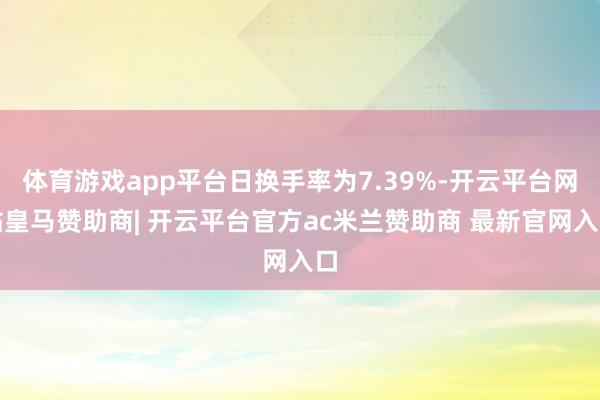 体育游戏app平台日换手率为7.39%-开云平台网站皇马赞助商| 开云平台官方ac米兰赞助商 最新官网入口