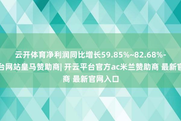 云开体育净利润同比增长59.85%~82.68%-开云平台网站皇马赞助商| 开云平台官方ac米兰赞助商 最新官网入口
