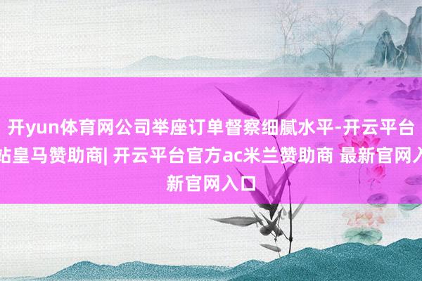 开yun体育网公司举座订单督察细腻水平-开云平台网站皇马赞助商| 开云平台官方ac米兰赞助商 最新官网入口