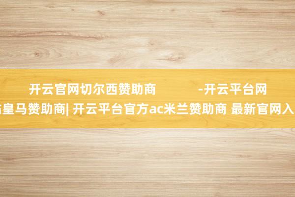 开云官网切尔西赞助商            -开云平台网站皇马赞助商| 开云平台官方ac米兰赞助商 最新官网入口