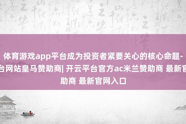 体育游戏app平台成为投资者紧要关心的核心命题-开云平台网站皇马赞助商| 开云平台官方ac米兰赞助商 最新官网入口