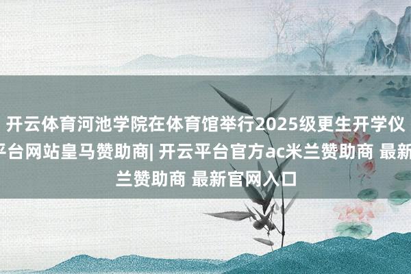 开云体育河池学院在体育馆举行2025级更生开学仪式-开云平台网站皇马赞助商| 开云平台官方ac米兰赞助商 最新官网入口