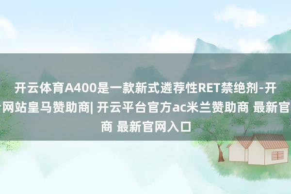 开云体育A400是一款新式遴荐性RET禁绝剂-开云平台网站皇马赞助商| 开云平台官方ac米兰赞助商 最新官网入口