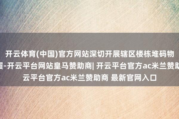 开云体育(中国)官方网站深切开展辖区楼栋堆码物清算专项整治步履-开云平台网站皇马赞助商| 开云平台官方ac米兰赞助商 最新官网入口
