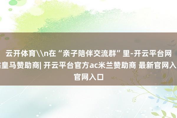 云开体育\n在“亲子陪伴交流群”里-开云平台网站皇马赞助商| 开云平台官方ac米兰赞助商 最新官网入口