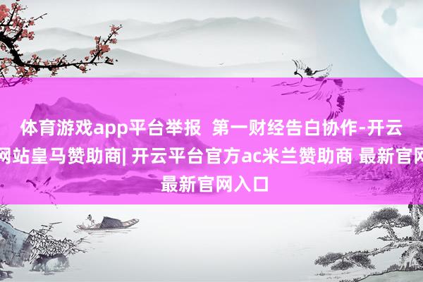 体育游戏app平台举报  第一财经告白协作-开云平台网站皇马赞助商| 开云平台官方ac米兰赞助商 最新官网入口