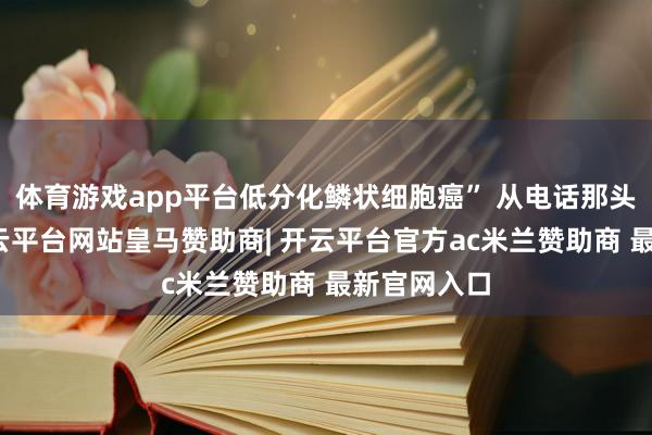 体育游戏app平台低分化鳞状细胞癌” 从电话那头砸过来-开云平台网站皇马赞助商| 开云平台官方ac米兰赞助商 最新官网入口