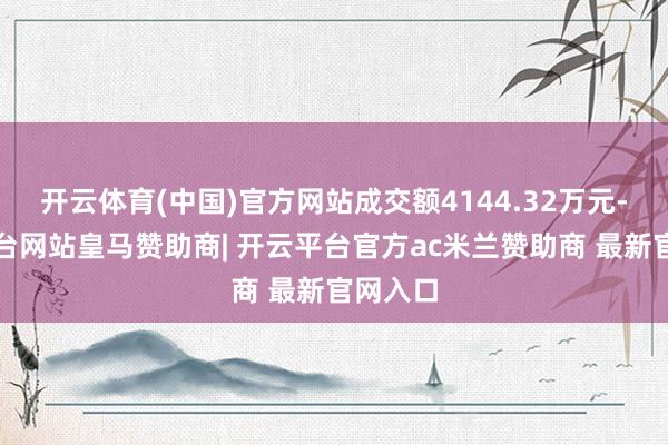 开云体育(中国)官方网站成交额4144.32万元-开云平台网站皇马赞助商| 开云平台官方ac米兰赞助商 最新官网入口