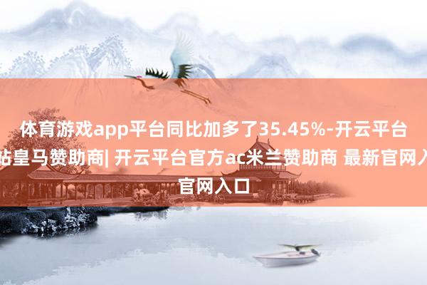 体育游戏app平台同比加多了35.45%-开云平台网站皇马赞助商| 开云平台官方ac米兰赞助商 最新官网入口