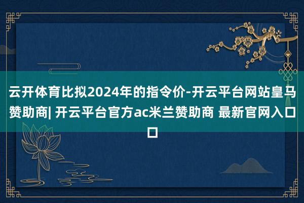 云开体育比拟2024年的指令价-开云平台网站皇马赞助商| 开云平台官方ac米兰赞助商 最新官网入口