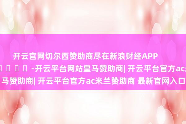 开云官网切尔西赞助商尽在新浪财经APP            													-开云平台网站皇马赞助商| 开云平台官方ac米兰赞助商 最新官网入口