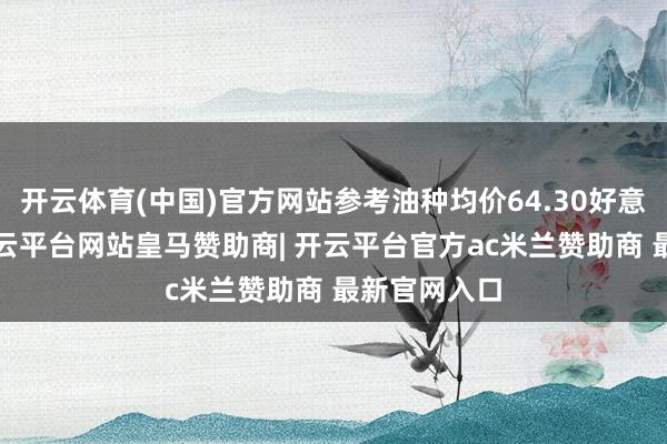 开云体育(中国)官方网站参考油种均价64.30好意思元/桶-开云平台网站皇马赞助商| 开云平台官方ac米兰赞助商 最新官网入口