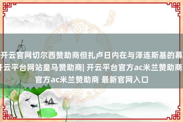 开云官网切尔西赞助商但扎卢日内在与泽连斯基的幕僚长协商后-开云平台网站皇马赞助商| 开云平台官方ac米兰赞助商 最新官网入口