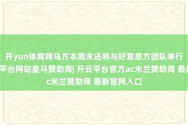开yun体育网乌方本周末还将与好意思方团队举行会谈-开云平台网站皇马赞助商| 开云平台官方ac米兰赞助商 最新官网入口