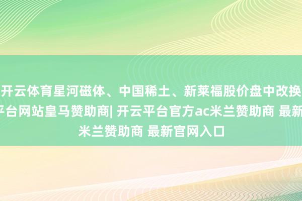 开云体育星河磁体、中国稀土、新莱福股价盘中改换高-开云平台网站皇马赞助商| 开云平台官方ac米兰赞助商 最新官网入口