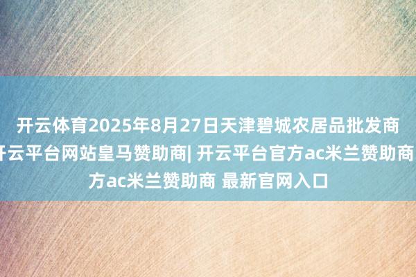 开云体育2025年8月27日天津碧城农居品批发商场价钱行情-开云平台网站皇马赞助商| 开云平台官方ac米兰赞助商 最新官网入口