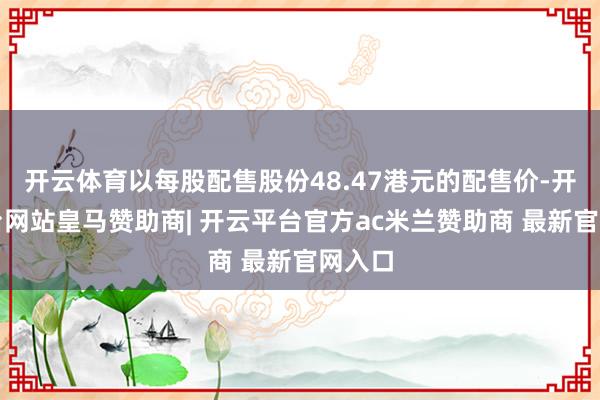 开云体育以每股配售股份48.47港元的配售价-开云平台网站皇马赞助商| 开云平台官方ac米兰赞助商 最新官网入口