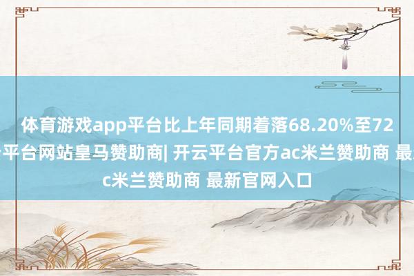体育游戏app平台比上年同期着落68.20%至72.59%-开云平台网站皇马赞助商| 开云平台官方ac米兰赞助商 最新官网入口