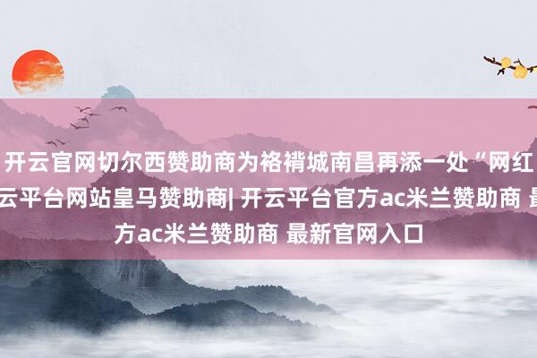 开云官网切尔西赞助商为袼褙城南昌再添一处“网红”打卡点-开云平台网站皇马赞助商| 开云平台官方ac米兰赞助商 最新官网入口
