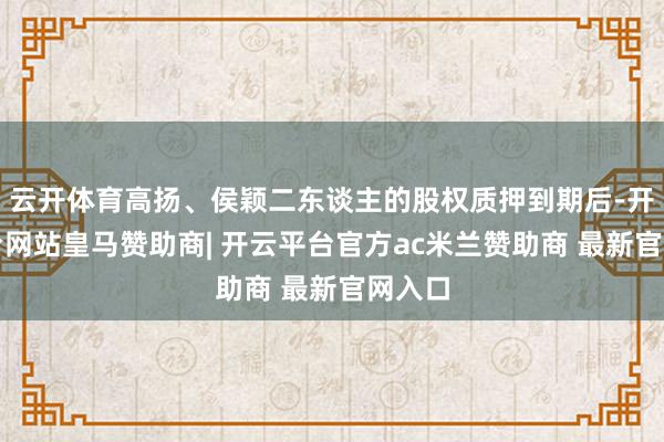 云开体育高扬、侯颖二东谈主的股权质押到期后-开云平台网站皇马赞助商| 开云平台官方ac米兰赞助商 最新官网入口