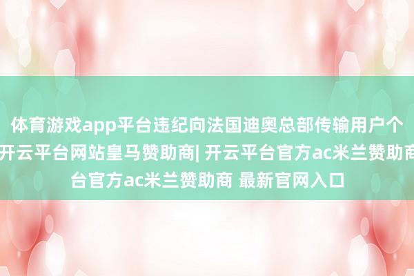 体育游戏app平台违纪向法国迪奥总部传输用户个东说念主信息-开云平台网站皇马赞助商| 开云平台官方ac米兰赞助商 最新官网入口